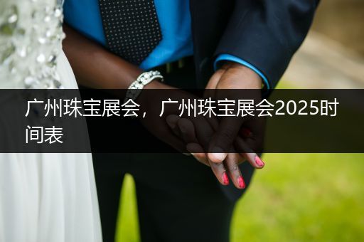 广州珠宝展会，广州珠宝展会2025时间表