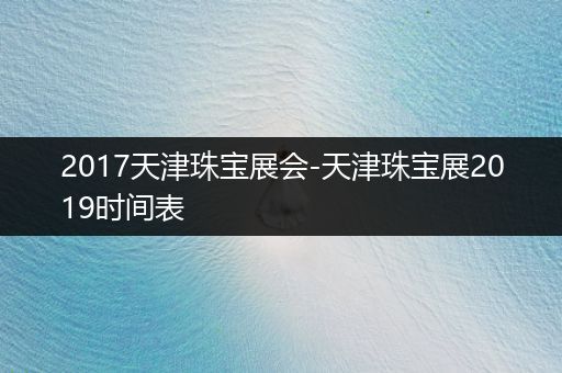 2017天津珠宝展会-天津珠宝展2019时间表