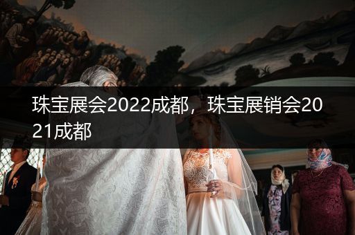 珠宝展会2022成都，珠宝展销会2021成都