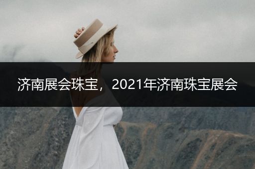 济南展会珠宝，2021年济南珠宝展会