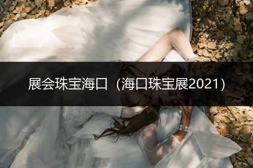 展会珠宝海口（海口珠宝展2021）