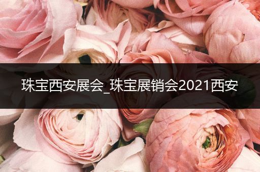 珠宝西安展会_珠宝展销会2021西安