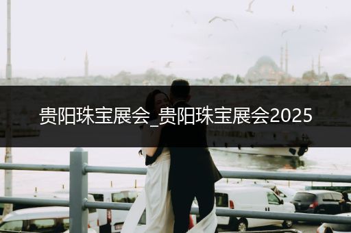 贵阳珠宝展会_贵阳珠宝展会2025