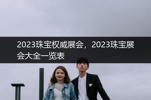 2023珠宝权威展会，2023珠宝展会大全一览表