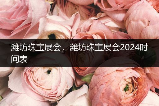 潍坊珠宝展会，潍坊珠宝展会2024时间表