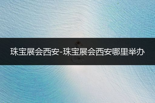 珠宝展会西安-珠宝展会西安哪里举办