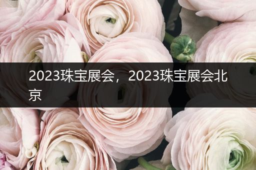 2023珠宝展会，2023珠宝展会北京