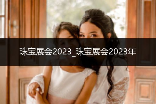 珠宝展会2023_珠宝展会2023年