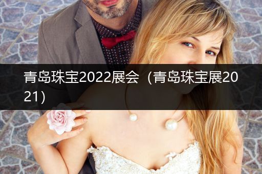 青岛珠宝2022展会（青岛珠宝展2021）