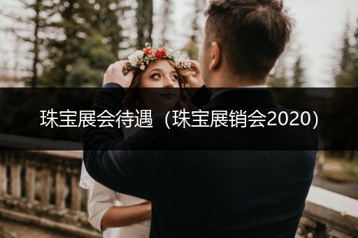 珠宝展会待遇（珠宝展销会2020）