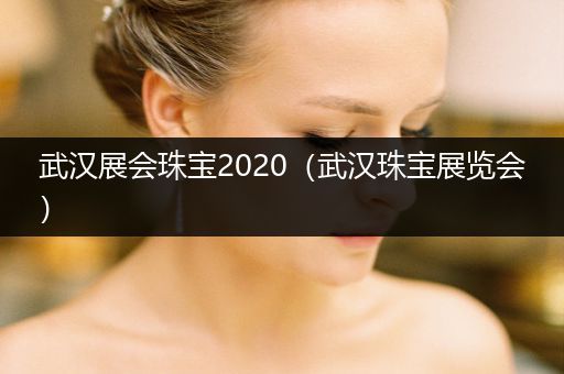 武汉展会珠宝2020（武汉珠宝展览会）