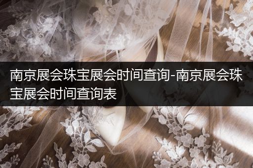 南京展会珠宝展会时间查询-南京展会珠宝展会时间查询表