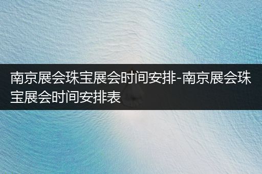 南京展会珠宝展会时间安排-南京展会珠宝展会时间安排表