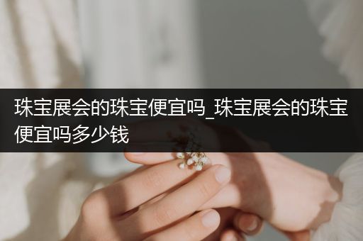 珠宝展会的珠宝便宜吗_珠宝展会的珠宝便宜吗多少钱