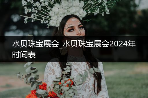 水贝珠宝展会_水贝珠宝展会2024年时间表