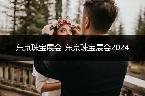 东京珠宝展会_东京珠宝展会2024