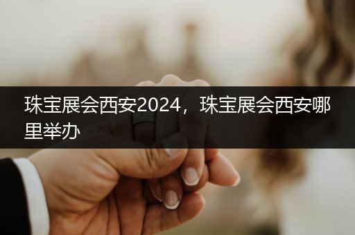 珠宝展会西安2024，珠宝展会西安哪里举办