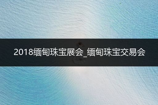 2018缅甸珠宝展会_缅甸珠宝交易会