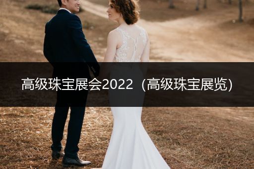 高级珠宝展会2022（高级珠宝展览）