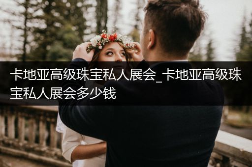 卡地亚高级珠宝私人展会_卡地亚高级珠宝私人展会多少钱