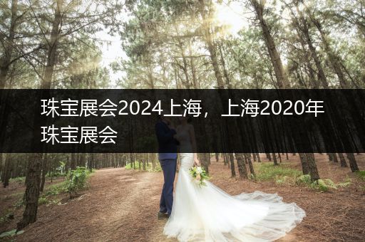 珠宝展会2024上海，上海2020年珠宝展会