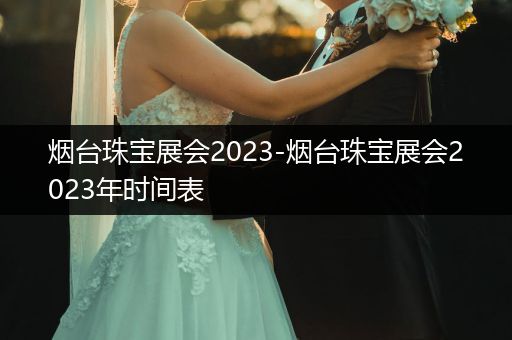 烟台珠宝展会2023-烟台珠宝展会2023年时间表