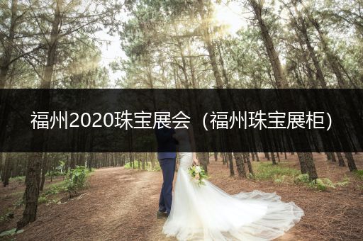 福州2020珠宝展会（福州珠宝展柜）