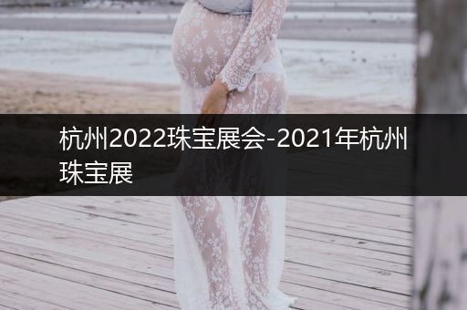 杭州2022珠宝展会-2021年杭州珠宝展