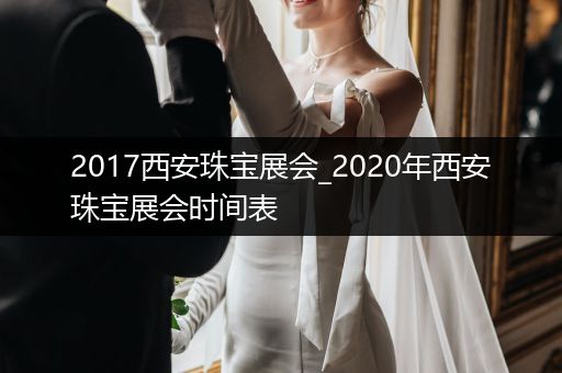 2017西安珠宝展会_2020年西安珠宝展会时间表