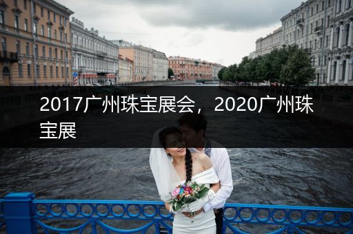 2017广州珠宝展会，2020广州珠宝展