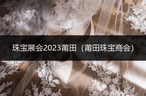 珠宝展会2023莆田（莆田珠宝商会）