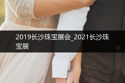 2019长沙珠宝展会_2021长沙珠宝展