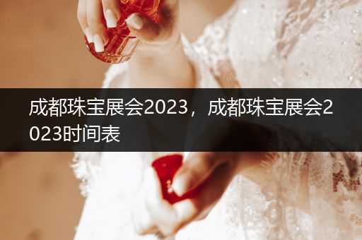 成都珠宝展会2023，成都珠宝展会2023时间表