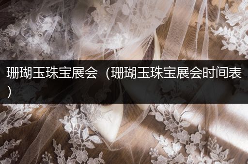 珊瑚玉珠宝展会（珊瑚玉珠宝展会时间表）